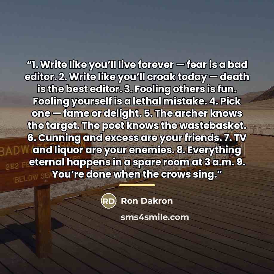 “1. Write like you’ll live forever — fear is a bad editor. 2. Write like you’ll croak today — death is the best editor. 3. Fooling others is fun. Fooling yourself is a lethal mistake. 4. Pick one — fame or delight. 5. The archer knows the target. The poet knows the wastebasket. 6. Cunning and…” quote by Ron Dakron