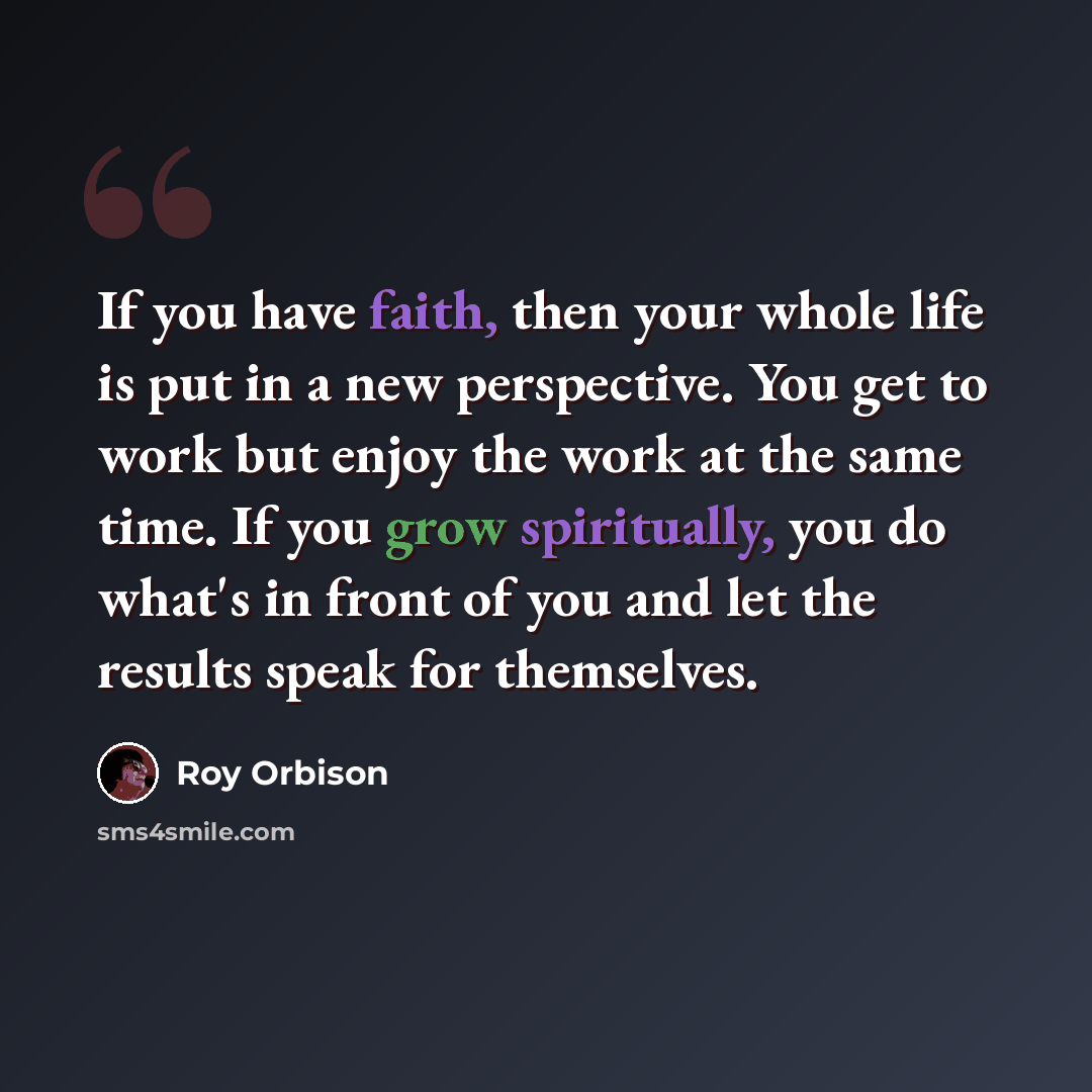 “If you have faith, then your whole life is put in a new perspective. You get to work but enjoy the work at the same time. If you grow spiritually, you do what's in front of you and let the results speak for themselves.” quote by Roy Orbison