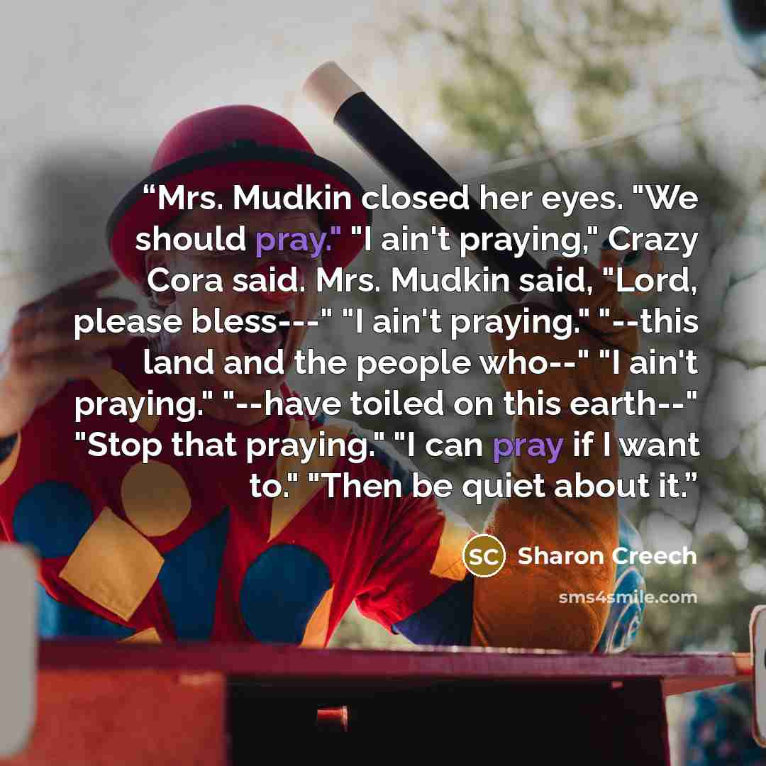 “Mrs. Mudkin closed her eyes. "We should pray." "I ain't praying," Crazy Cora said. Mrs. Mudkin said, "Lord, please bless---" "I ain't praying." "--this land and the people who--" "I ain't praying." "--have toiled on this earth--" "Stop that praying." "I can pray if I want to." "Then be quiet about…” quote by Sharon Creech