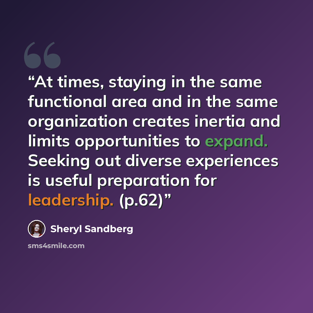 “At times, staying in the same functional area and in the same organization creates inertia and limits opportunities to expand. Seeking out diverse experiences is useful preparation for leadership. (p.62)” quote by Sheryl Sandberg