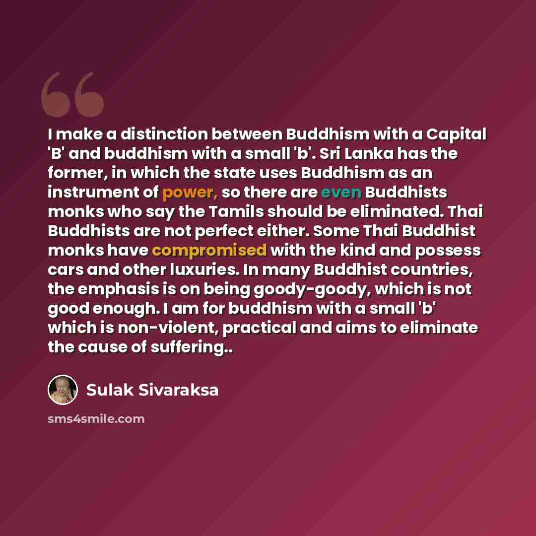 “I make a distinction between Buddhism with a Capital 'B' and buddhism with a small 'b'. Sri Lanka has the former, in which the state uses Buddhism as an instrument of power, so there are even Buddhists monks who say the Tamils should be eliminated. Thai Buddhists are not perfect either. Some Thai…” quote by Sulak Sivaraksa