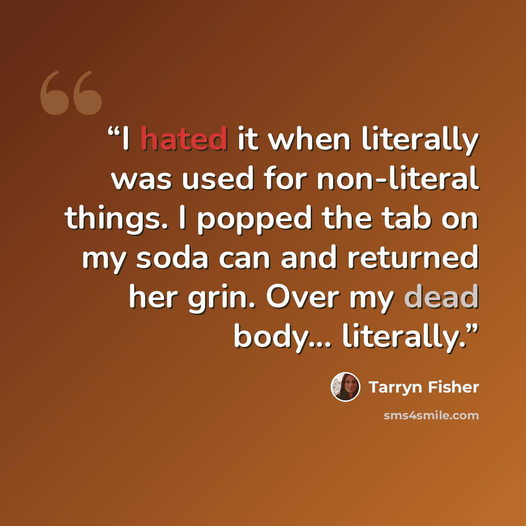 “I hated it when literally was used for non-literal things. I popped the tab on my soda can and returned her grin. Over my dead body... literally.” quote by Tarryn Fisher