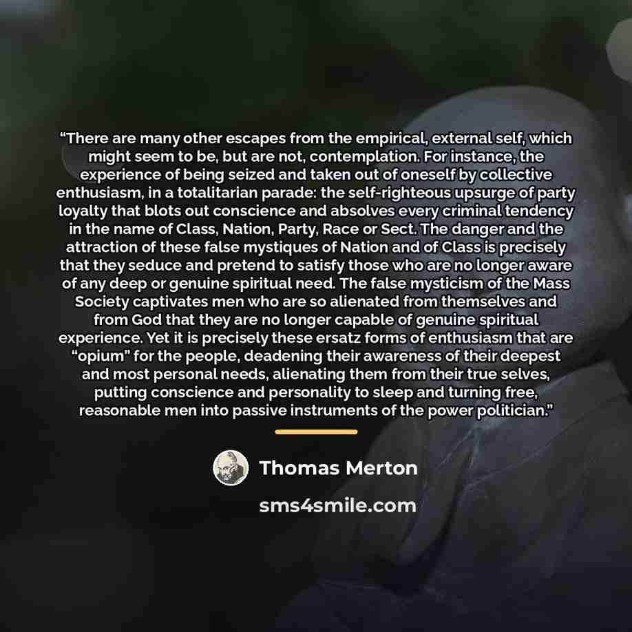 “There are many other escapes from the empirical, external self, which might seem to be, but are not, contemplation. For instance, the experience of being seized and taken out of oneself by collective enthusiasm, in a totalitarian parade: the self-righteous upsurge of party loyalty that blots out…” quote by Thomas Merton