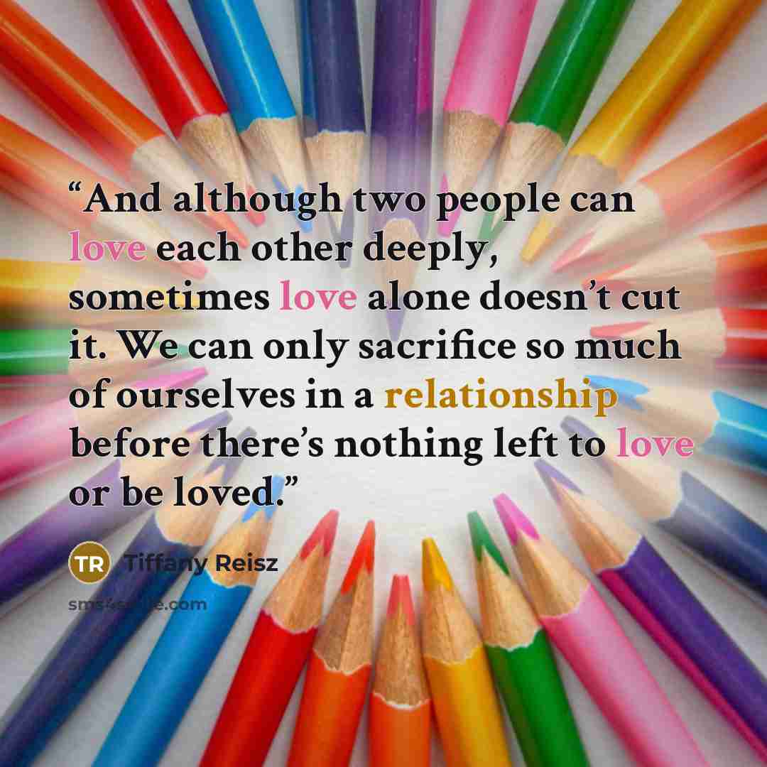 “And although two people can love each other deeply, sometimes love alone doesn’t cut it. We can only sacrifice so much of ourselves in a relationship before there’s nothing left to love or be loved.” quote by Tiffany Reisz