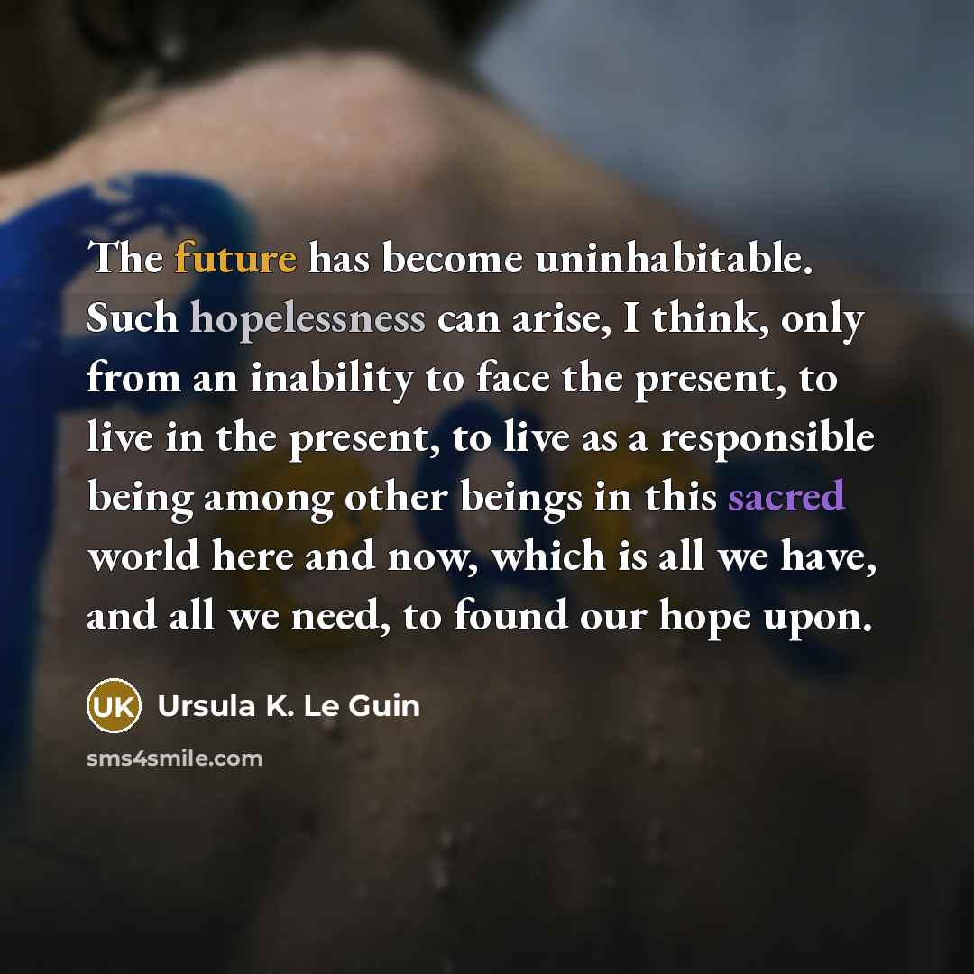“The future has become uninhabitable. Such hopelessness can arise, I think, only from an inability to face the present, to live in the present, to live as a responsible being among other beings in this sacred world here and now, which is all we have, and all we need, to found our hope upon.” quote by Ursula K. Le Guin