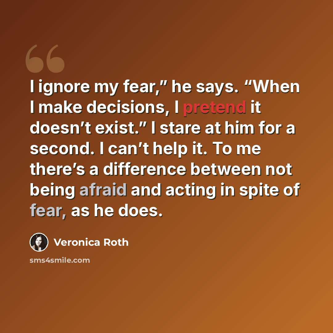 “I ignore my fear,” he says. “When I make decisions, I pretend it doesn’t exist.” I stare at him for a second. I can’t help it. To me there’s a difference between not being afraid and acting in spite of fear, as he does.” quote by Veronica Roth
