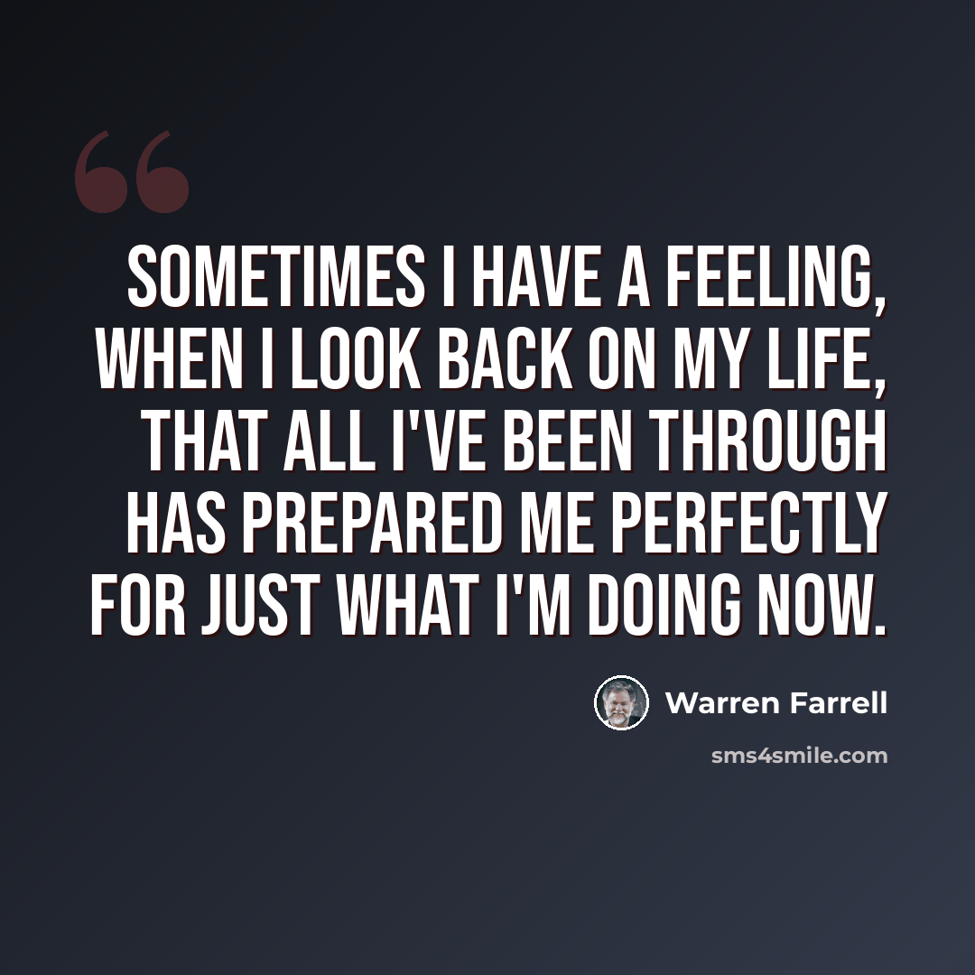 “Sometimes I have a feeling, when I look back on my life, that all I've been through has prepared me perfectly for just what I'm doing now.” quote by Warren Farrell