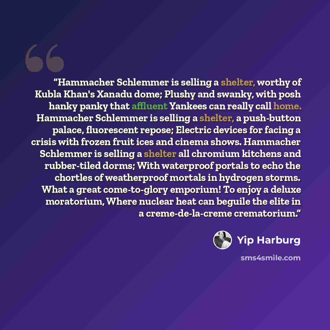 “Hammacher Schlemmer is selling a shelter, worthy of Kubla Khan's Xanadu dome; Plushy and swanky, with posh hanky panky that affluent Yankees can really call home. Hammacher Schlemmer is selling a shelter, a push-button palace, fluorescent repose; Electric devices for facing a crisis with frozen…” quote by Yip Harburg