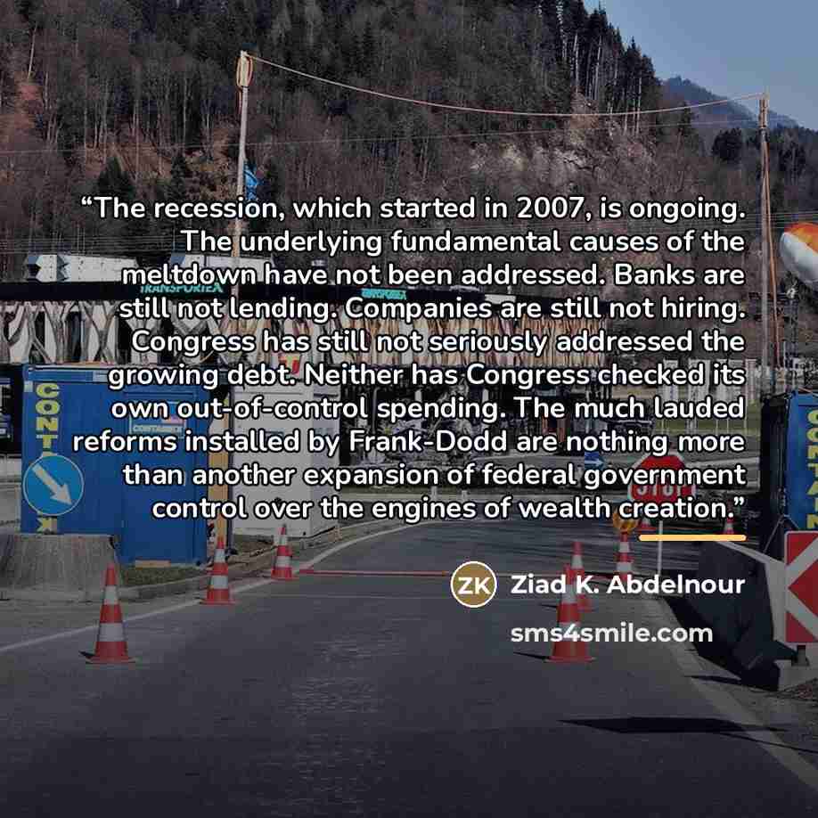 “The recession, which started in 2007, is ongoing. The underlying fundamental causes of the meltdown have not been addressed. Banks are still not lending. Companies are still not hiring. Congress has still not seriously addressed the growing debt. Neither has Congress checked its own out-of-control…” quote by Ziad K. Abdelnour