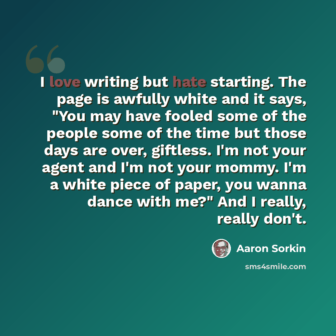 “I love writing but hate starting. The page is awfully white and it says, "You may have fooled some of the people some of the time but those days are over, giftless. I'm not your agent and I'm not your mommy. I'm a white piece of paper, you wanna dance with me?" And I really, really don't.” quote by Aaron Sorkin