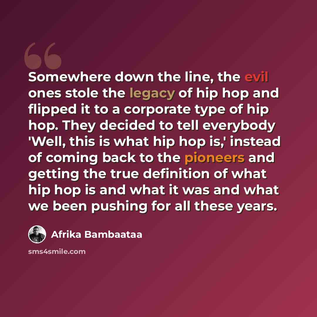 “Somewhere down the line, the evil ones stole the legacy of hip hop and flipped it to a corporate type of hip hop. They decided to tell everybody 'Well, this is what hip hop is,' instead of coming back to the pioneers and getting the true definition of what hip hop is and what it was and what we…” quote by Afrika Bambaataa