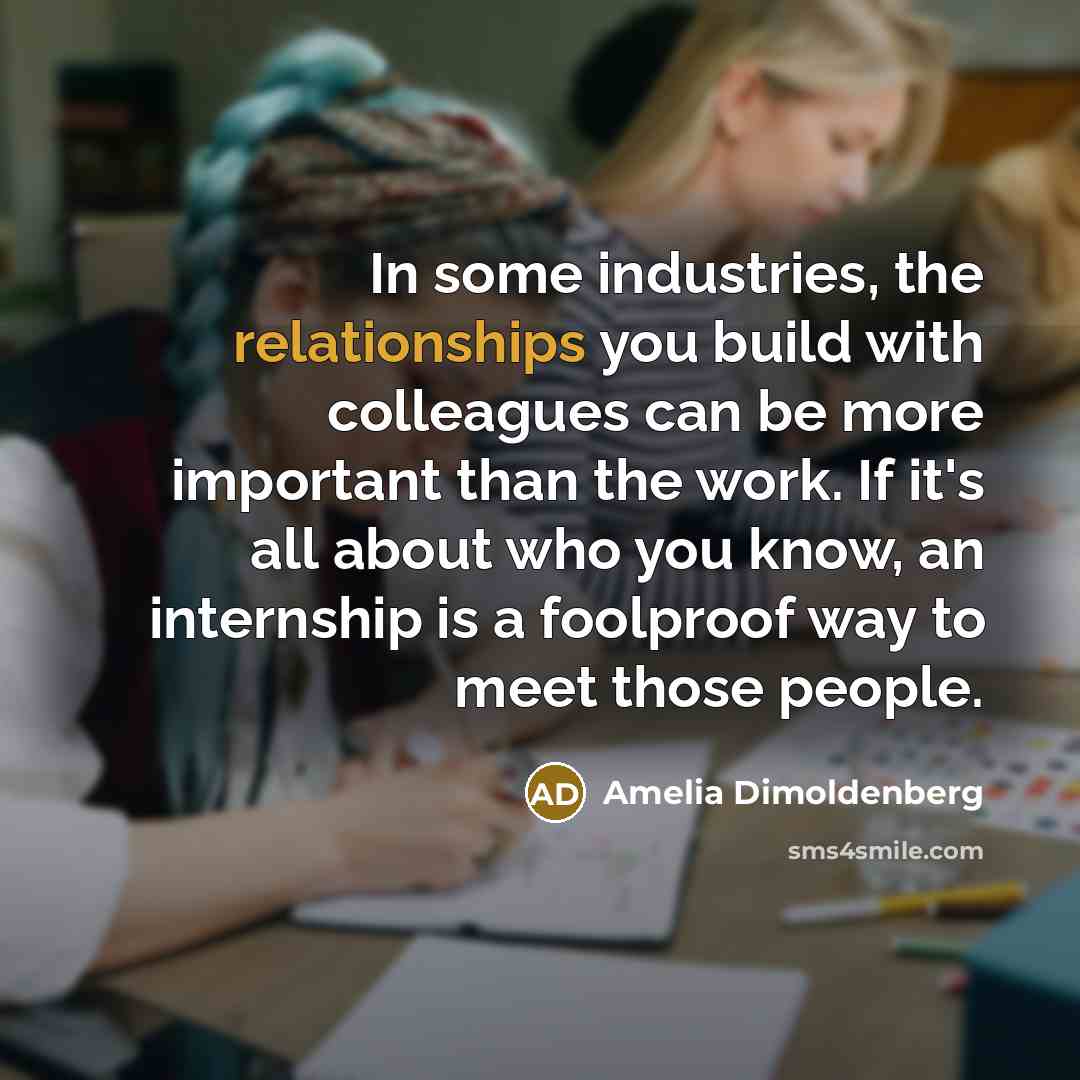 “In some industries, the relationships you build with colleagues can be more important than the work. If it's all about who you know, an internship is a foolproof way to meet those people.” quote by Amelia Dimoldenberg