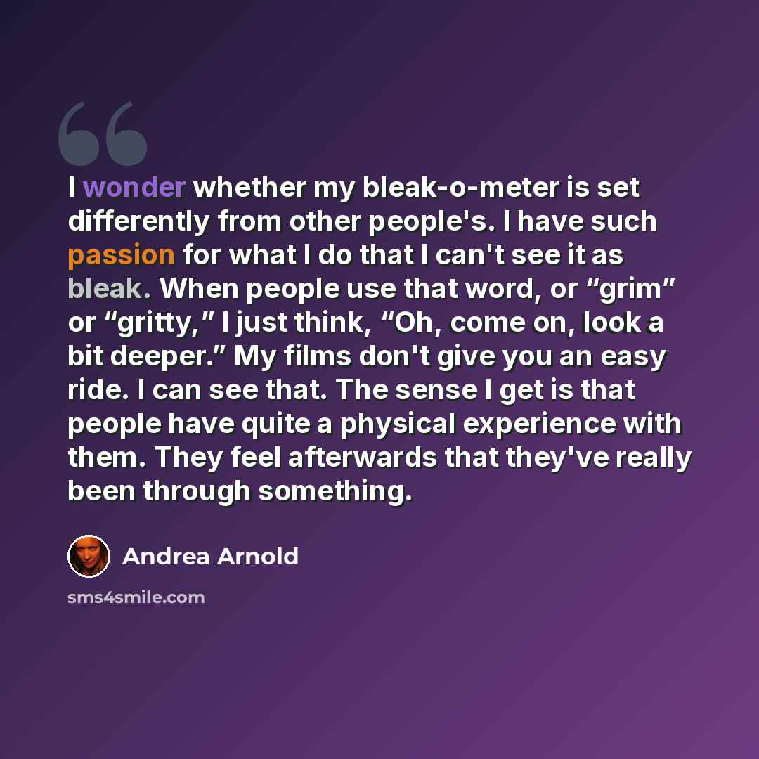 “I wonder whether my bleak-o-meter is set differently from other people's. I have such passion for what I do that I can't see it as bleak. When people use that word, or “grim” or “gritty,” I just think, “Oh, come on, look a bit deeper.” My films don't give you an easy ride. I can see that. The…” quote by Andrea Arnold