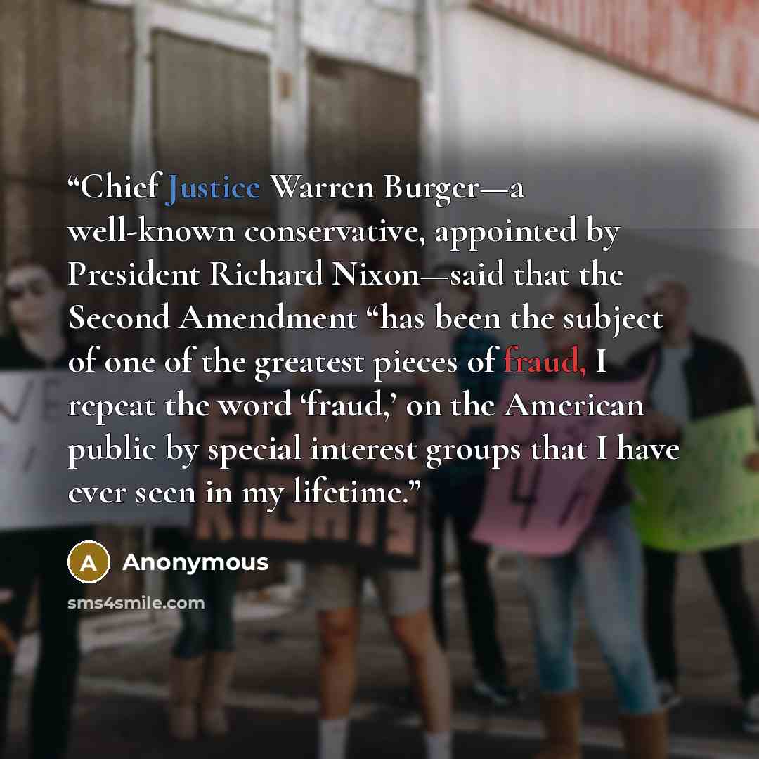 “Chief Justice Warren Burger—a well-known conservative, appointed by President Richard Nixon—said that the Second Amendment “has been the subject of one of the greatest pieces of fraud, I repeat the word ‘fraud,’ on the American public by special interest groups that I have ever seen in my lifetime.” quote by Anonymous