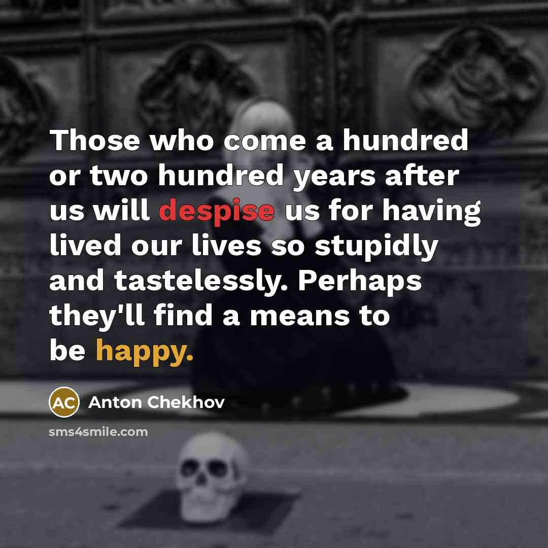 “Those who come a hundred or two hundred years after us will despise us for having lived our lives so stupidly and tastelessly. Perhaps they'll find a means to be happy.” quote by Anton Chekhov