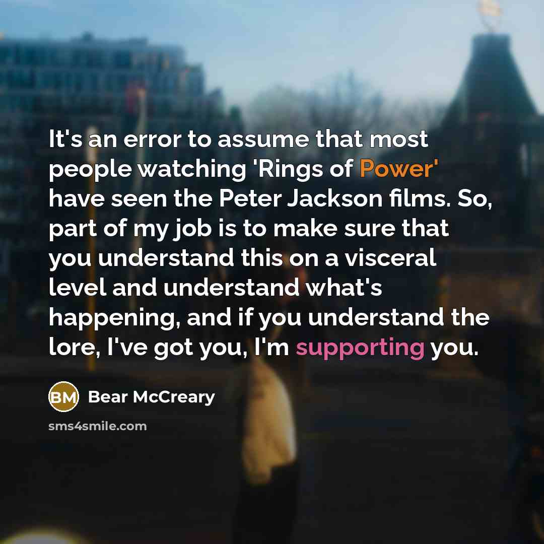 “It's an error to assume that most people watching 'Rings of Power' have seen the Peter Jackson films. So, part of my job is to make sure that you understand this on a visceral level and understand what's happening, and if you understand the lore, I've got you, I'm supporting you.” quote by Bear McCreary