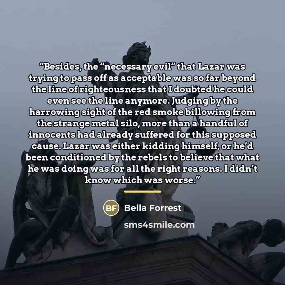“Besides, the “necessary evil” that Lazar was trying to pass off as acceptable was so far beyond the line of righteousness that I doubted he could even see the line anymore. Judging by the harrowing sight of the red smoke billowing from the strange metal silo, more than a handful of innocents had…” quote by Bella Forrest