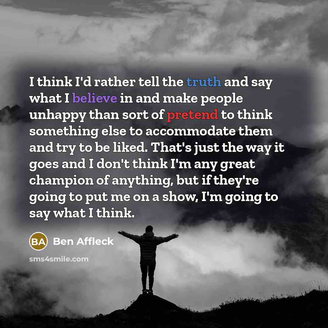 “I think I'd rather tell the truth and say what I believe in and make people unhappy than sort of pretend to think something else to accommodate them and try to be liked. That's just the way it goes and I don't think I'm any great champion of anything, but if they're going to put me on a show, I'm…” quote by Ben Affleck
