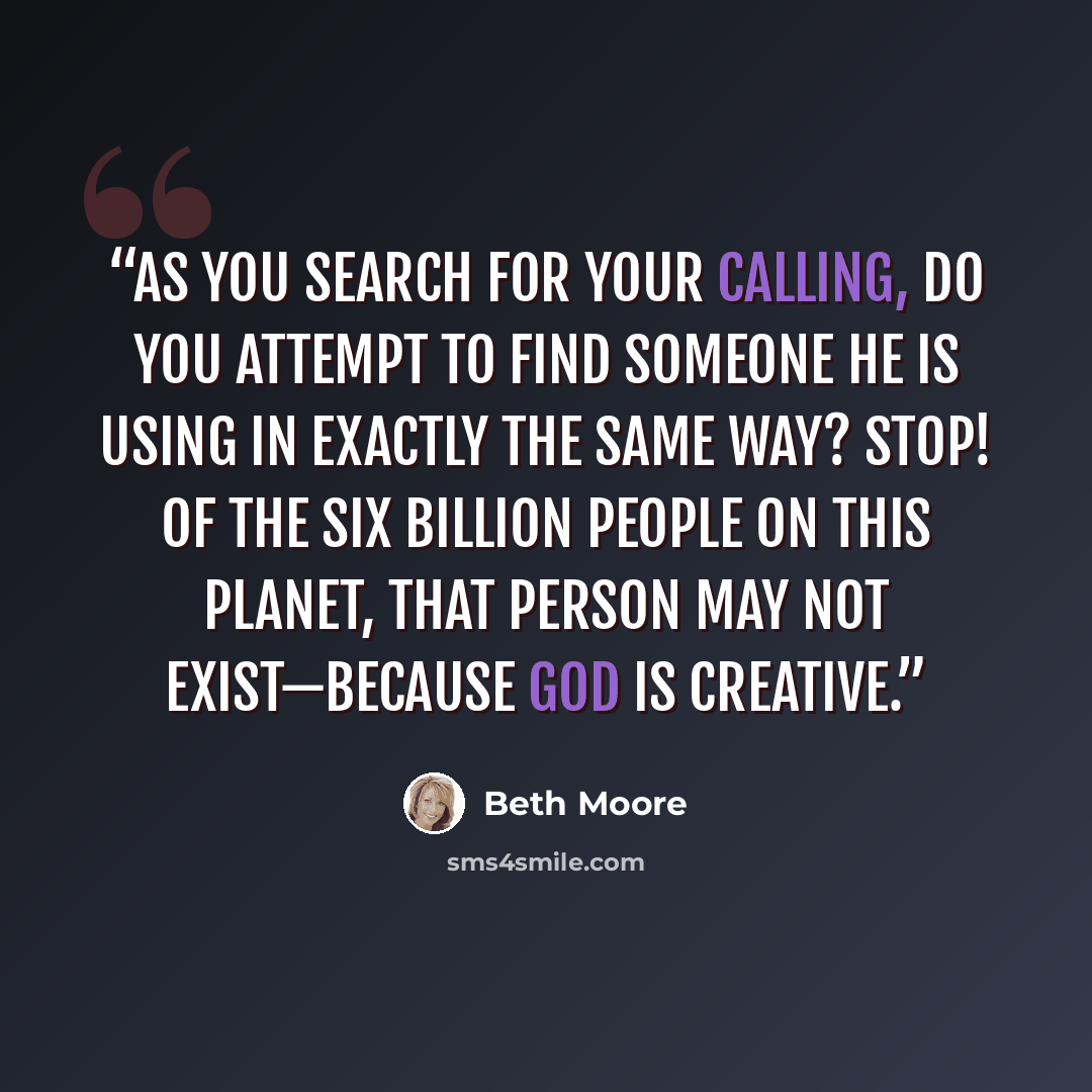 “As you search for your calling, do you attempt to find someone He is using in exactly the same way? Stop! Of the six billion people on this planet, that person may not exist—because God is creative.” quote by Beth Moore