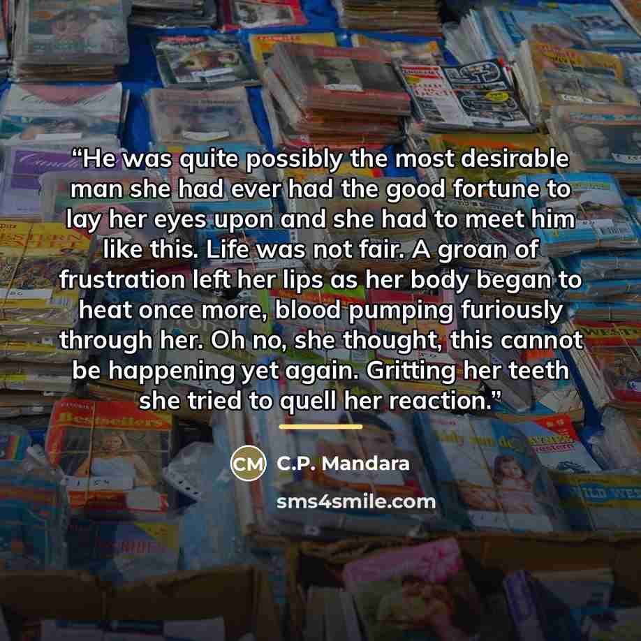 “He was quite possibly the most desirable man she had ever had the good fortune to lay her eyes upon and she had to meet him like this. Life was not fair. A groan of frustration left her lips as her body began to heat once more, blood pumping furiously through her. Oh no, she thought, this cannot…” quote by C.P. Mandara