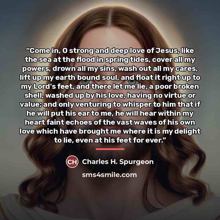 “Come in, O strong and deep love of Jesus, like the sea at the flood in spring tides, cover all my powers, drown all my sins, wash out all my cares, lift up my earth bound soul, and float it right up to my Lord's feet, and there let me lie, a poor broken shell, washed up by his love, having no…” quote by Charles H. Spurgeon