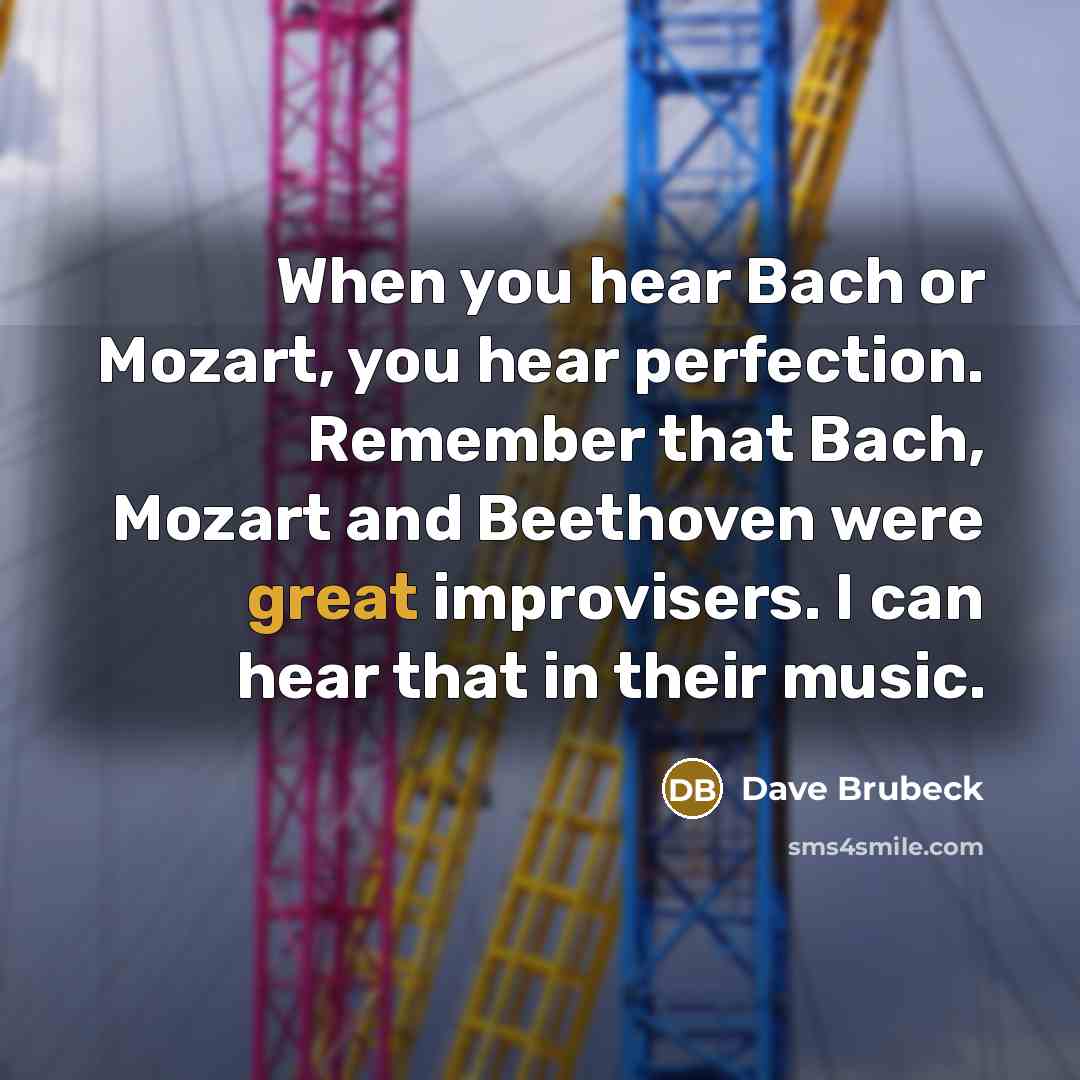 “When you hear Bach or Mozart, you hear perfection. Remember that Bach, Mozart and Beethoven were great improvisers. I can hear that in their music.” quote by Dave Brubeck