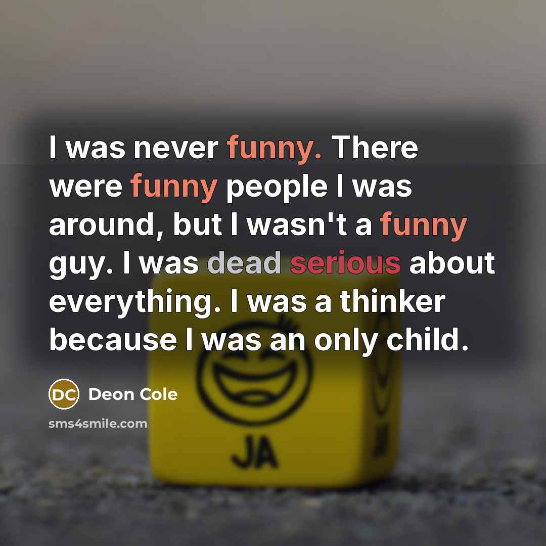 “I was never funny. There were funny people I was around, but I wasn't a funny guy. I was dead serious about everything. I was a thinker because I was an only child.” quote by Deon Cole