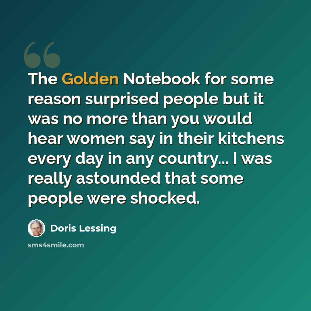 “The Golden Notebook for some reason surprised people but it was no more than you would hear women say in their kitchens every day in any country... I was really astounded that some people were shocked.” quote by Doris Lessing