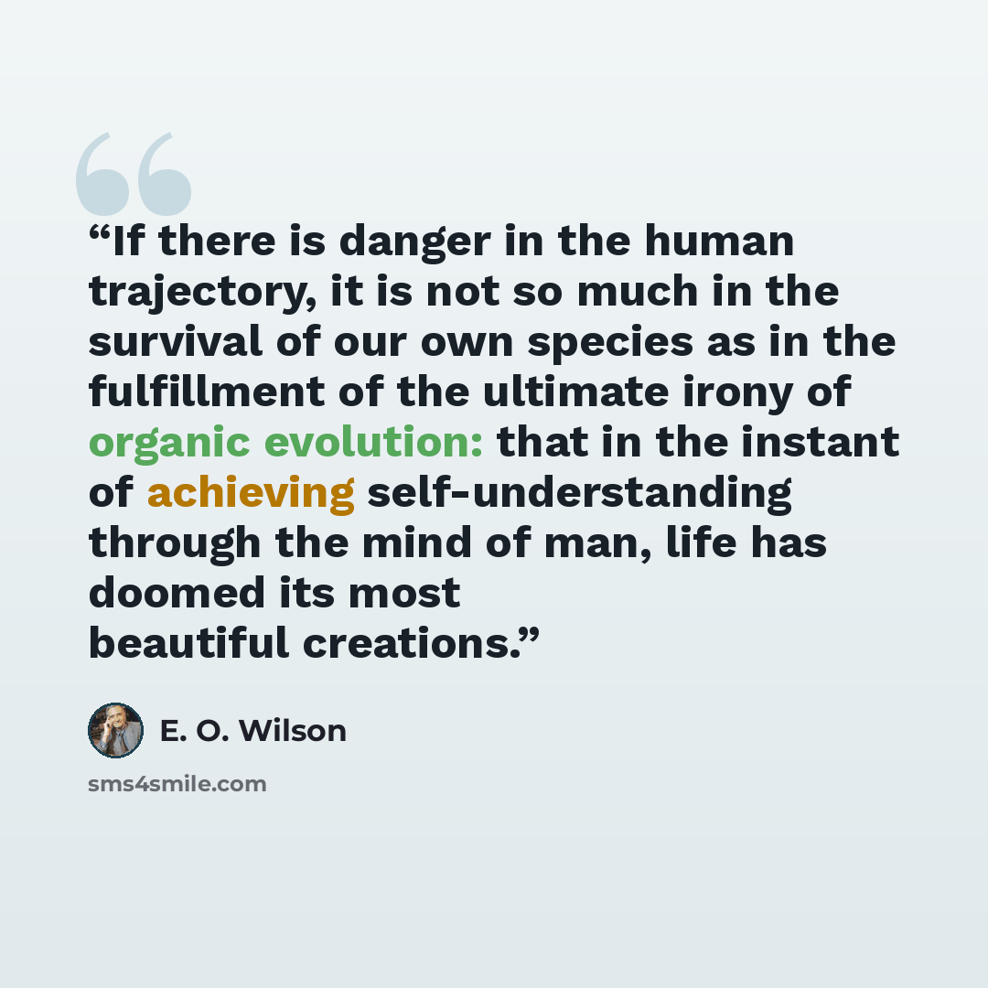 “If there is danger in the human trajectory, it is not so much in the survival of our own species as in the fulfillment of the ultimate irony of organic evolution: that in the instant of achieving self-understanding through the mind of man, life has doomed its most beautiful creations.” quote by E. O. Wilson