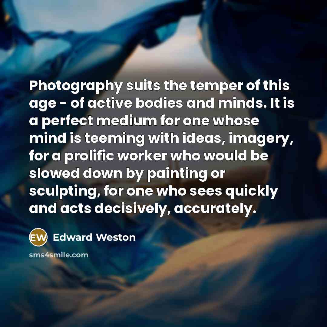 “Photography suits the temper of this age - of active bodies and minds. It is a perfect medium for one whose mind is teeming with ideas, imagery, for a prolific worker who would be slowed down by painting or sculpting, for one who sees quickly and acts decisively, accurately.” quote by Edward Weston