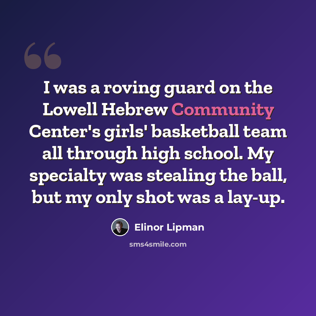 “I was a roving guard on the Lowell Hebrew Community Center's girls' basketball team all through high school. My specialty was stealing the ball, but my only shot was a lay-up.” quote by Elinor Lipman
