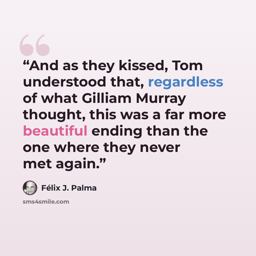 “And as they kissed, Tom understood that, regardless of what Gilliam Murray thought, this was a far more beautiful ending than the one where they never met again.” quote by Félix J. Palma