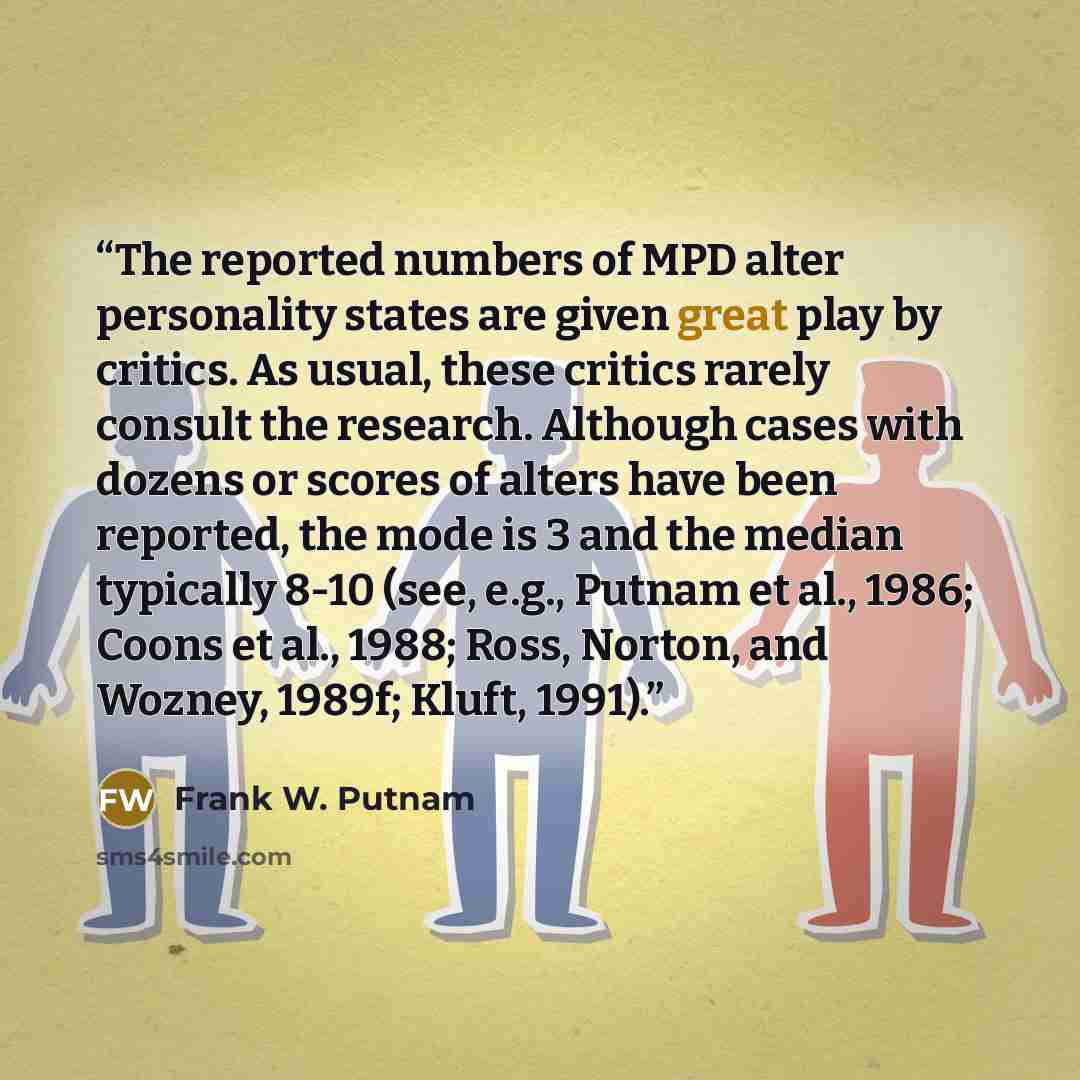 “The reported numbers of MPD alter personality states are given great play by critics. As usual, these critics rarely consult the research. Although cases with dozens or scores of alters have been reported, the mode is 3 and the median typically 8-10 (see, e.g., Putnam et al., 1986; Coons et al…” quote by Frank W. Putnam