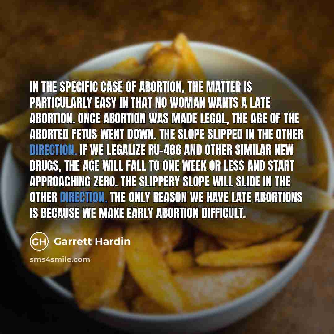 “In the specific case of abortion, the matter is particularly easy in that no woman wants a late abortion. Once abortion was made legal, the age of the aborted fetus went down. The slope slipped in the other direction. If we legalize RU-486 and other similar new drugs, the age will fall to one week…” quote by Garrett Hardin