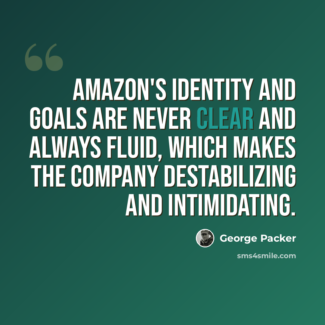 “Amazon's identity and goals are never clear and always fluid, which makes the company destabilizing and intimidating.” quote by George Packer