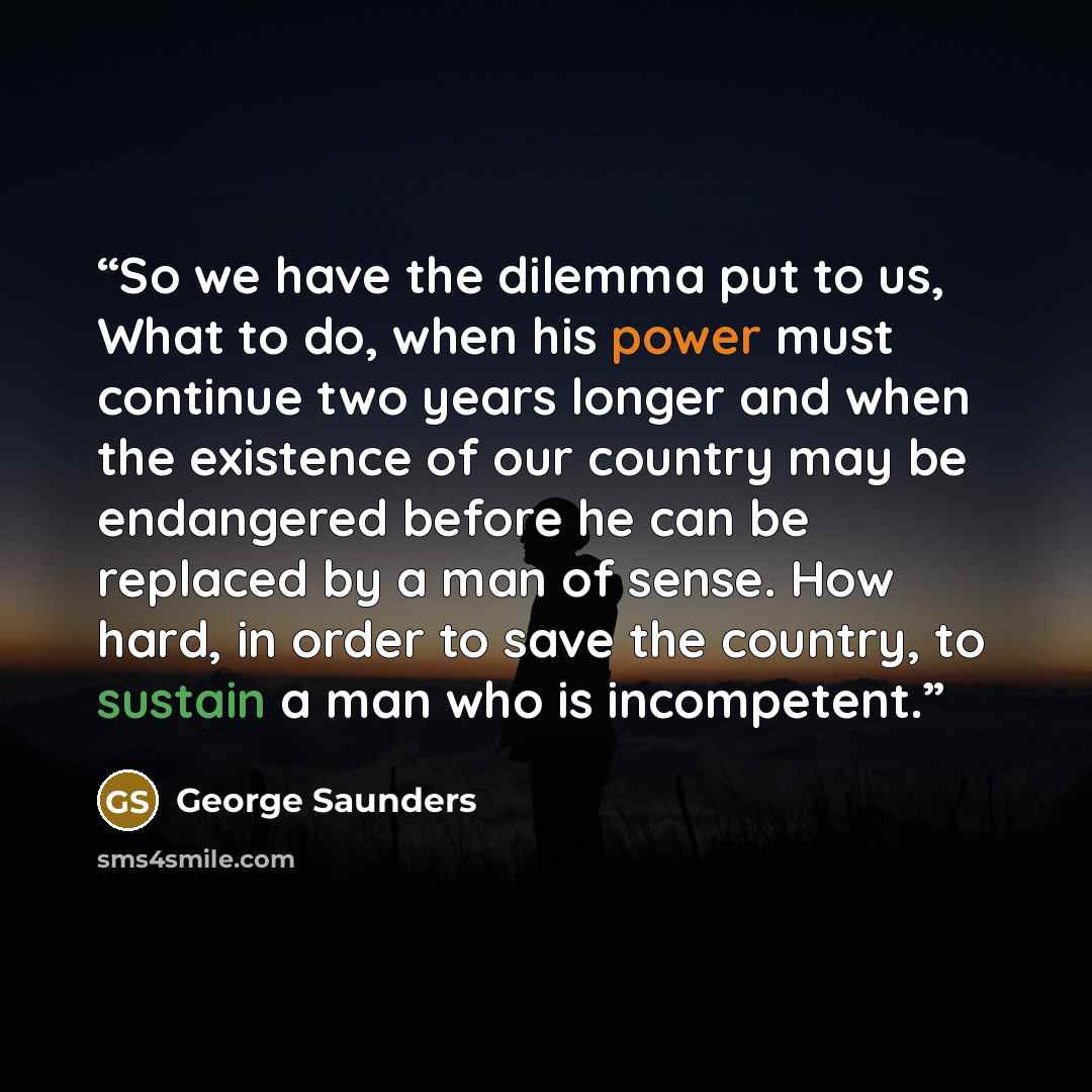 “So we have the dilemma put to us, What to do, when his power must continue two years longer and when the existence of our country may be endangered before he can be replaced by a man of sense. How hard, in order to save the country, to sustain a man who is incompetent.” quote by George Saunders