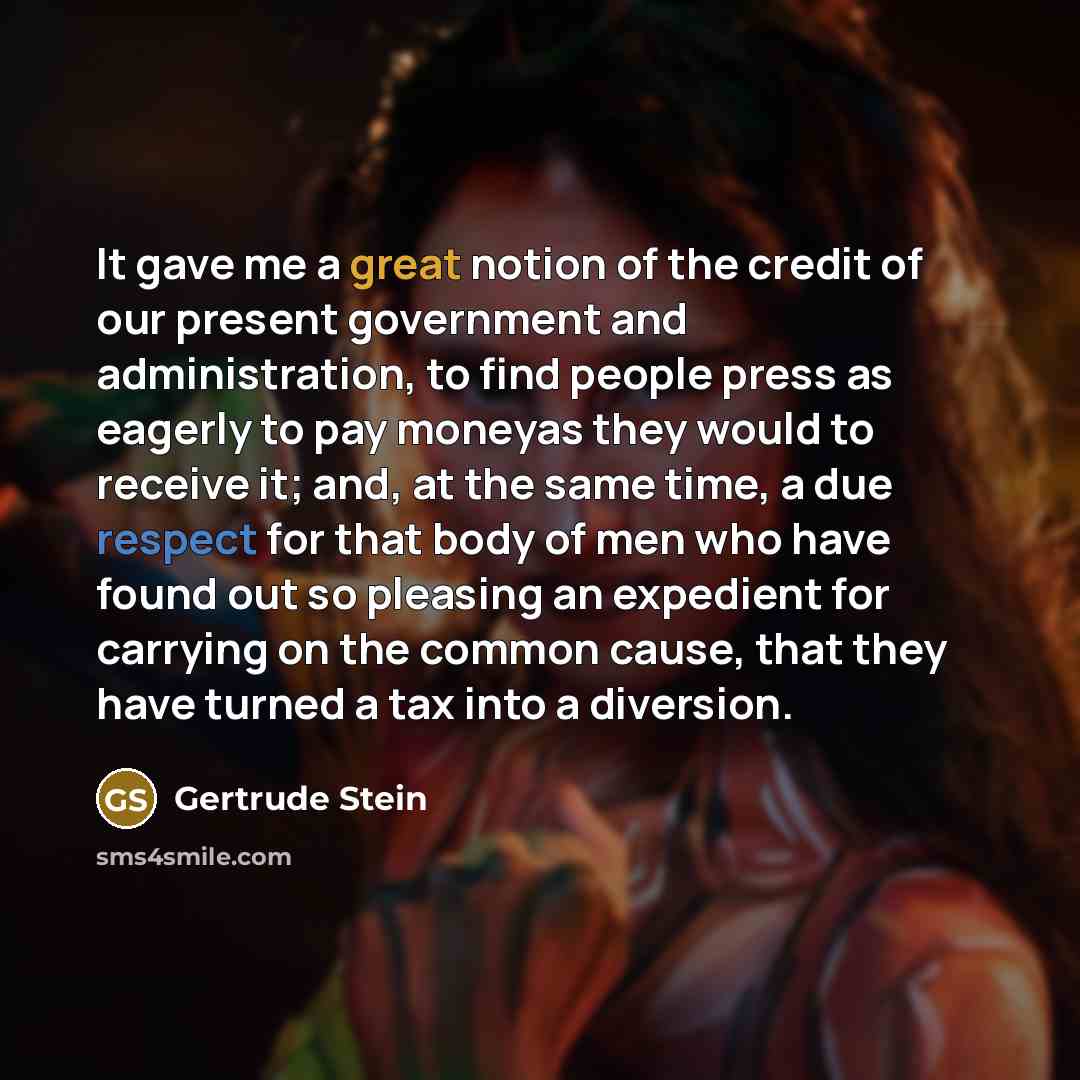 “It gave me a great notion of the credit of our present government and administration, to find people press as eagerly to pay moneyas they would to receive it; and, at the same time, a due respect for that body of men who have found out so pleasing an expedient for carrying on the common cause…” quote by Gertrude Stein