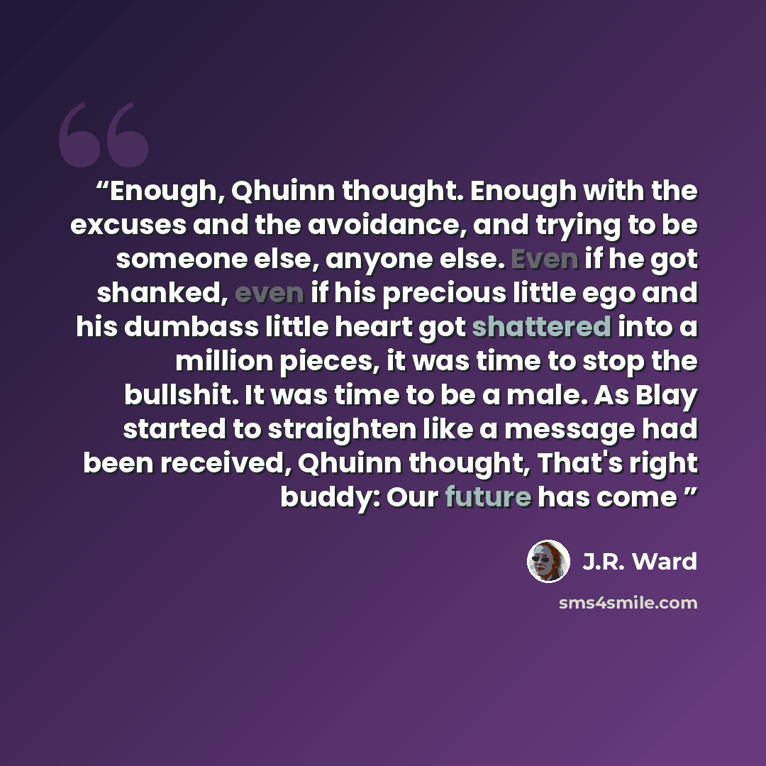 “Enough, Qhuinn thought. Enough with the excuses and the avoidance, and trying to be someone else, anyone else. Even if he got shanked, even if his precious little ego and his dumbass little heart got shattered into a million pieces, it was time to stop the bullshit. It was time to be a male. As…” quote by J.R. Ward