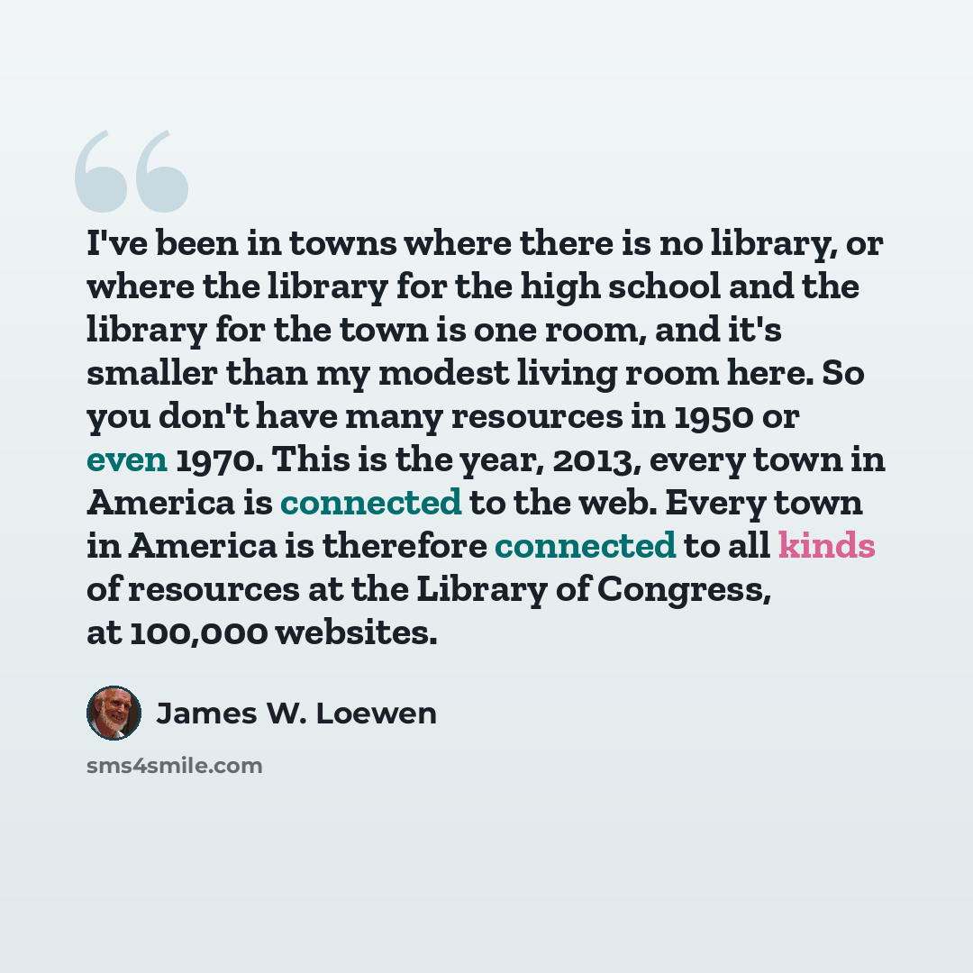 “I've been in towns where there is no library, or where the library for the high school and the library for the town is one room, and it's smaller than my modest living room here. So you don't have many resources in 1950 or even 1970. This is the year, 2013, every town in America is connected to…” quote by James W. Loewen