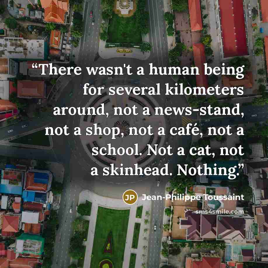 “There wasn't a human being for several kilometers around, not a news-stand, not a shop, not a café, not a school. Not a cat, not a skinhead. Nothing.” quote by Jean-Philippe Toussaint