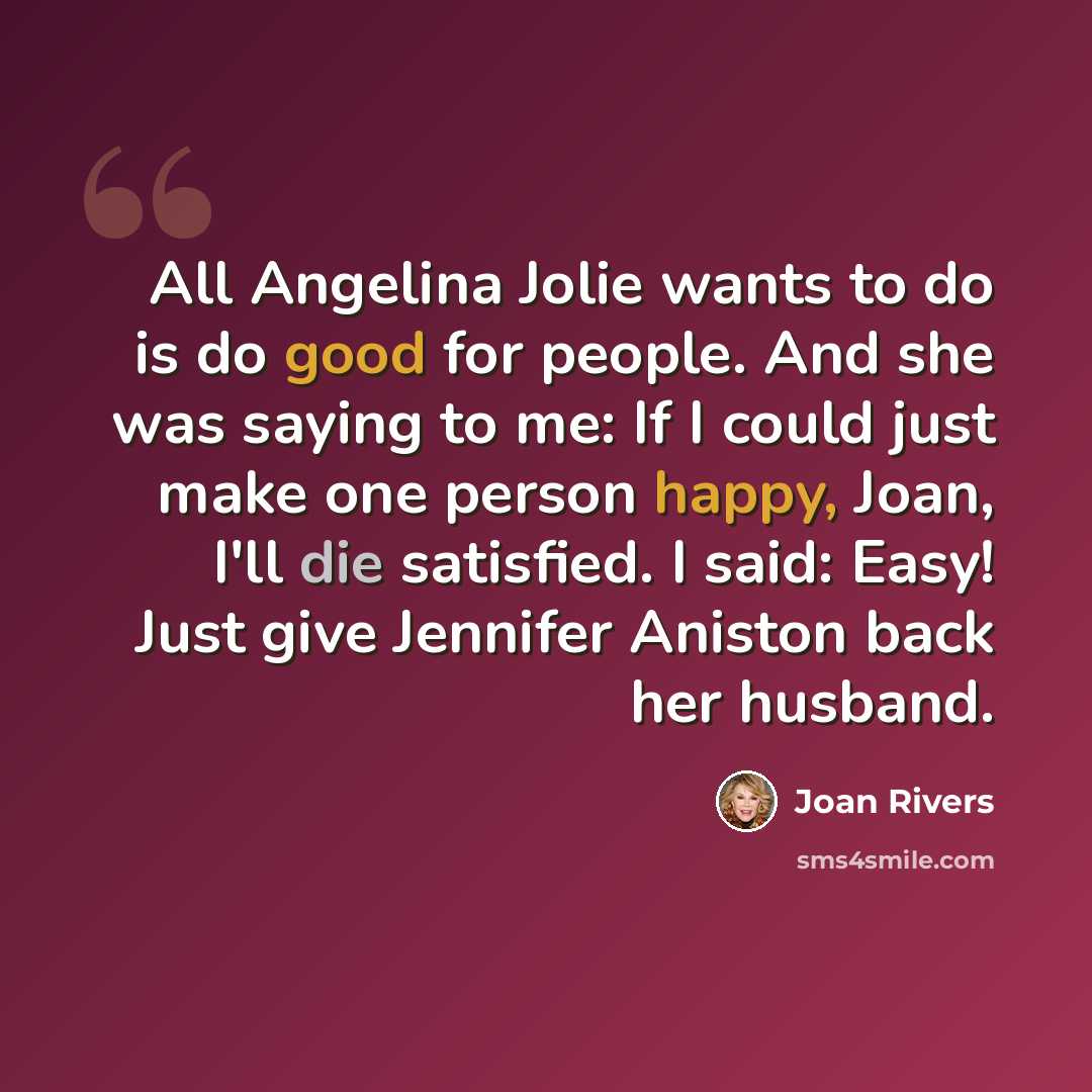 “All Angelina Jolie wants to do is do good for people. And she was saying to me: If I could just make one person happy, Joan, I'll die satisfied. I said: Easy! Just give Jennifer Aniston back her husband.” quote by Joan Rivers