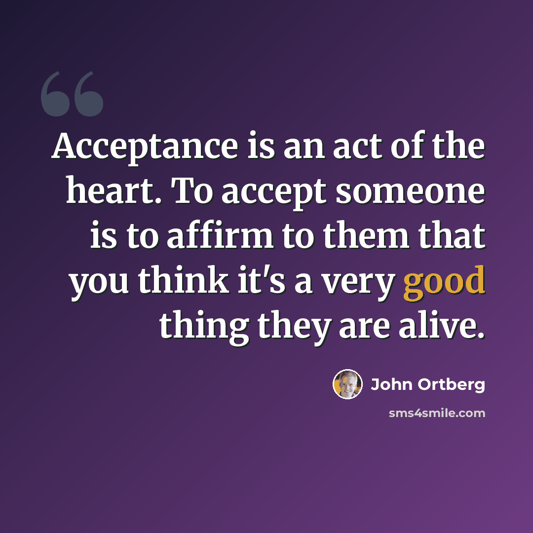 “Acceptance is an act of the heart. To accept someone is to affirm to them that you think it's a very good thing they are alive.” quote by John Ortberg
