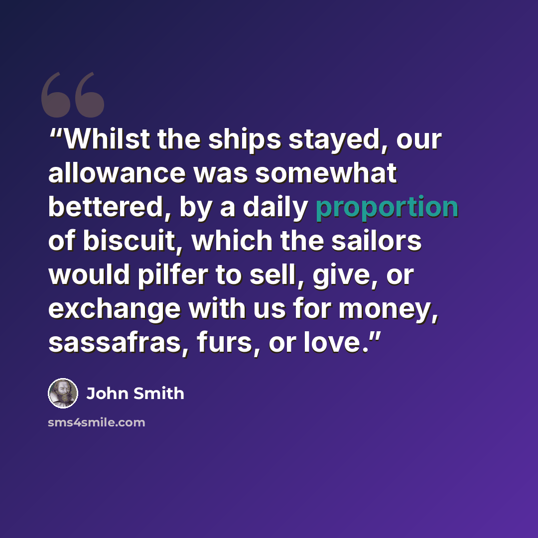 “Whilst the ships stayed, our allowance was somewhat bettered, by a daily proportion of biscuit, which the sailors would pilfer to sell, give, or exchange with us for money, sassafras, furs, or love.” quote by John Smith
