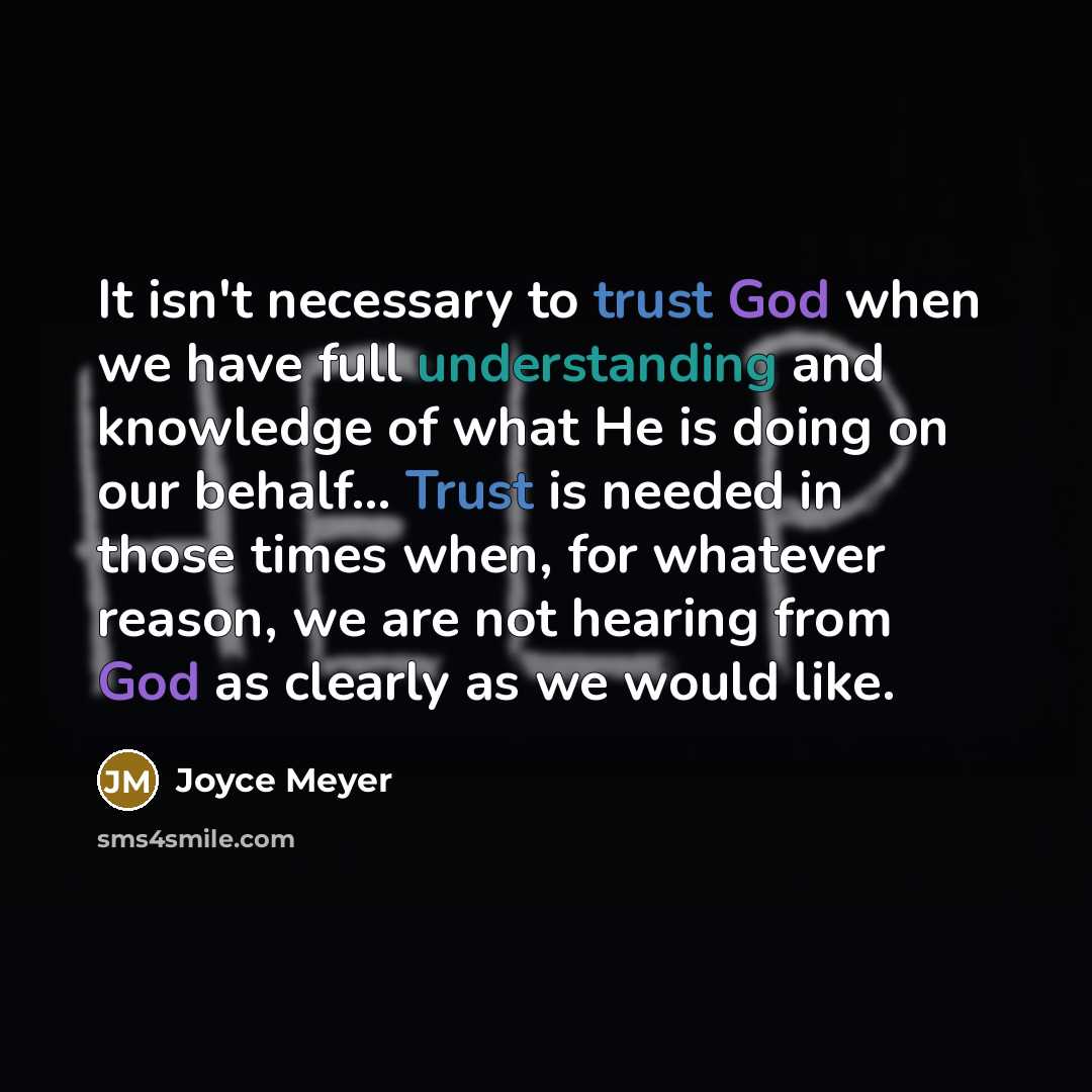 “It isn't necessary to trust God when we have full understanding and knowledge of what He is doing on our behalf... Trust is needed in those times when, for whatever reason, we are not hearing from God as clearly as we would like.” quote by Joyce Meyer