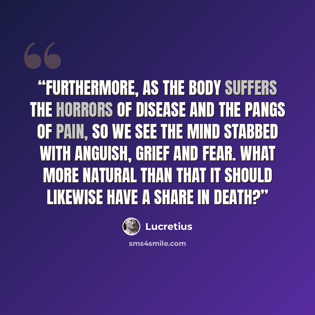 “Furthermore, as the body suffers the horrors of disease and the pangs of pain, so we see the mind stabbed with anguish, grief and fear. What more natural than that it should likewise have a share in death?” quote by Lucretius