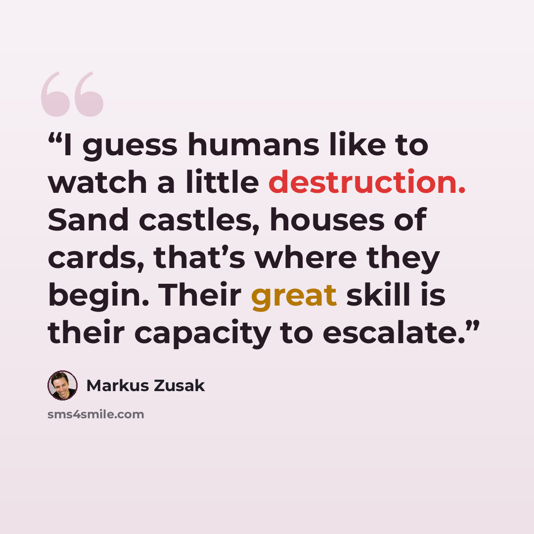 “I guess humans like to watch a little destruction. Sand castles, houses of cards, that’s where they begin. Their great skill is their capacity to escalate.” quote by Markus Zusak