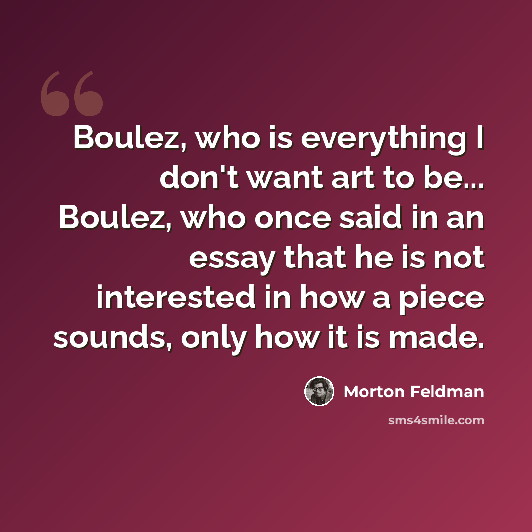 “Boulez, who is everything I don't want art to be... Boulez, who once said in an essay that he is not interested in how a piece sounds, only how it is made.” quote by Morton Feldman