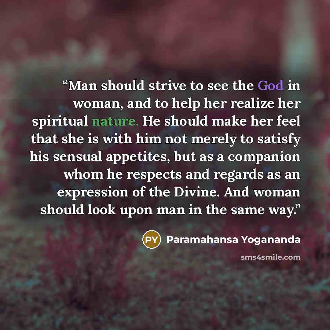 “Man should strive to see the God in woman, and to help her realize her spiritual nature. He should make her feel that she is with him not merely to satisfy his sensual appetites, but as a companion whom he respects and regards as an expression of the Divine. And woman should look upon man in the…” quote by Paramahansa Yogananda