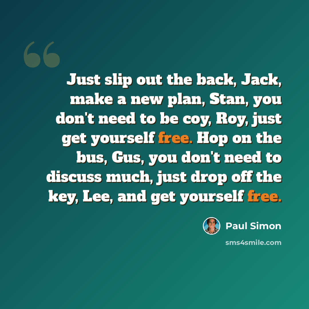“Just slip out the back, Jack, make a new plan, Stan, you don't need to be coy, Roy, just get yourself free. Hop on the bus, Gus, you don't need to discuss much, just drop off the key, Lee, and get yourself free.” quote by Paul Simon