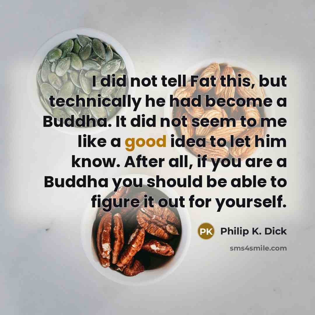 “I did not tell Fat this, but technically he had become a Buddha. It did not seem to me like a good idea to let him know. After all, if you are a Buddha you should be able to figure it out for yourself.” quote by Philip K. Dick